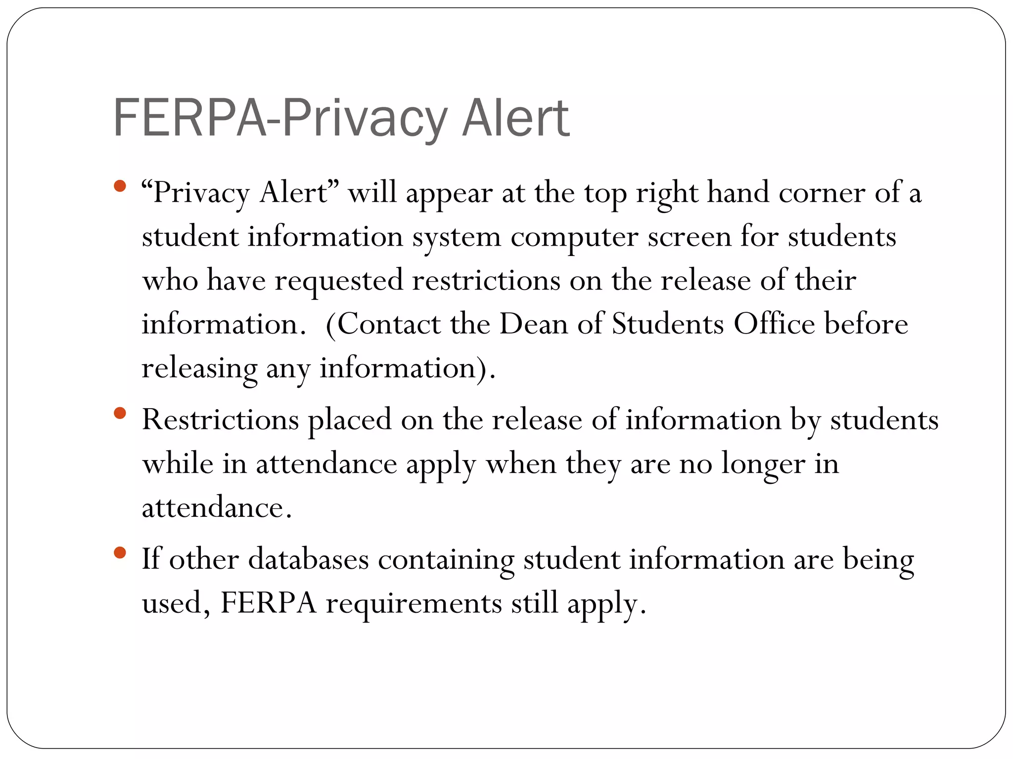 FERPA-Privacy Alert “Privacy Alert” will appear at the top right hand corner of a student information system computer screen for students who have requested restrictions on the release of their information.  (Contact the Dean of Students Office before releasing any information). Restrictions placed on the release of information by students while in attendance apply when they are no longer in attendance. If other databases containing student information are being used, FERPA requirements still apply. 