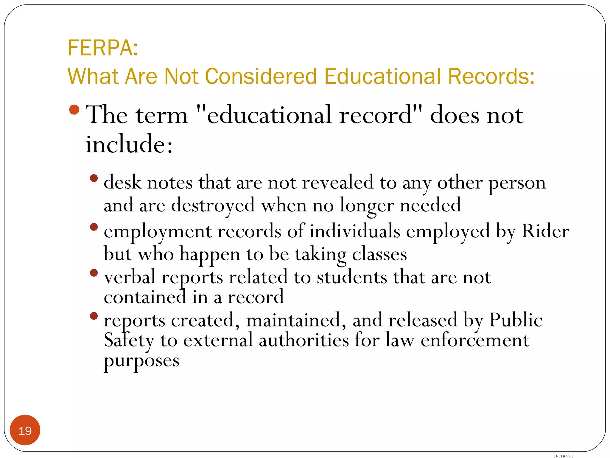 FERPA: What Are Not Considered Educational Records: The term ''educational record'' does not include: desk notes that are not revealed to any other person and are destroyed when no longer needed employment records of individuals employed by Rider but who happen to be taking classes verbal reports related to students that are not contained in a record reports created, maintained, and released by Public Safety to external authorities for law enforcement purposes 34 CFR 99.3 