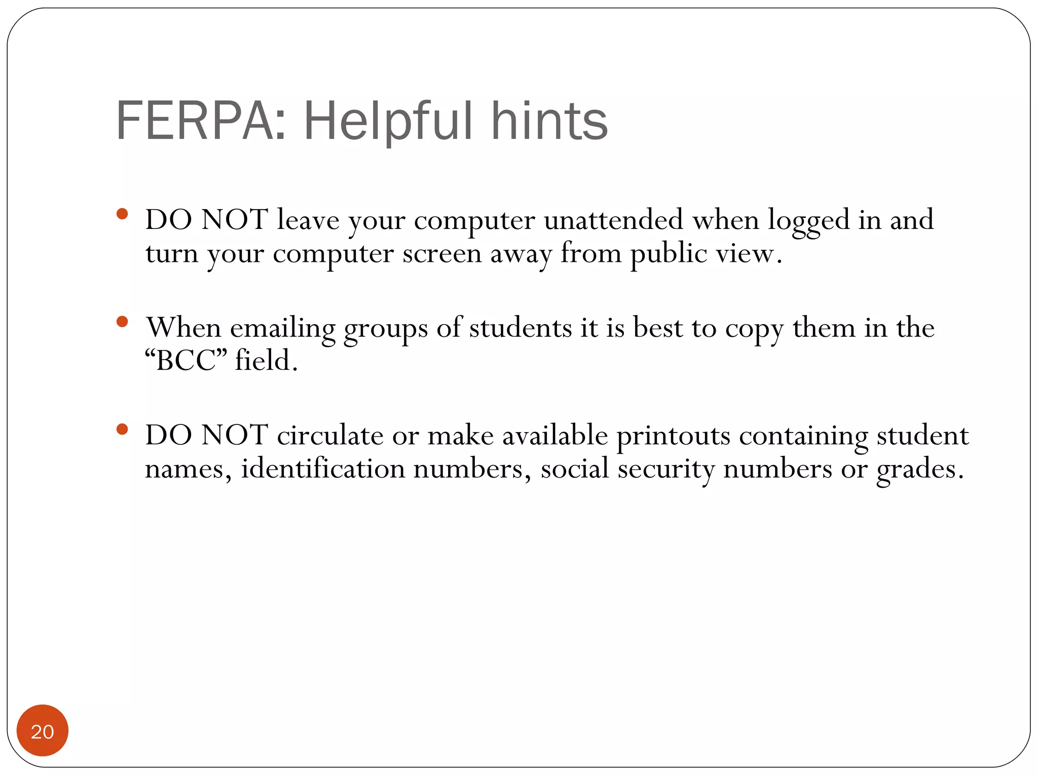 FERPA: Helpful hints DO NOT leave your computer unattended when logged in and turn your computer screen away from public view.   When emailing groups of students it is best to copy them in the “BCC” field.   DO NOT circulate or make available printouts containing student names, identification numbers, social security numbers or grades. 
