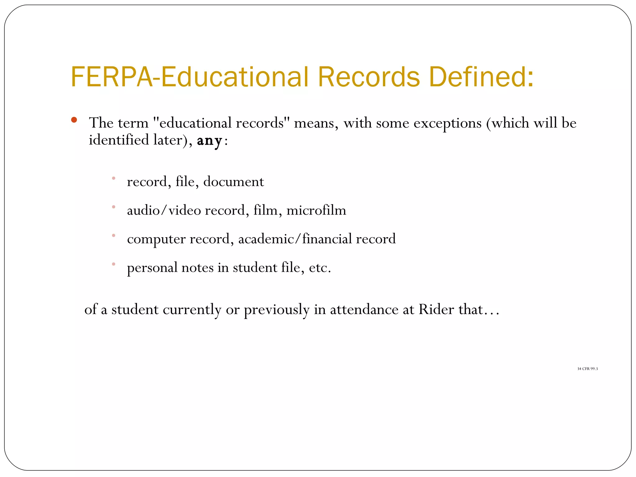 FERPA-Educational Records Defined: The term ''educational records'' means, with some exceptions (which will be identified later),  any : record, file, document  audio/video record, film, microfilm  computer record, academic/financial record  personal notes in student file, etc.  of a student currently or previously in attendance at Rider that… 34 CFR 99.3 