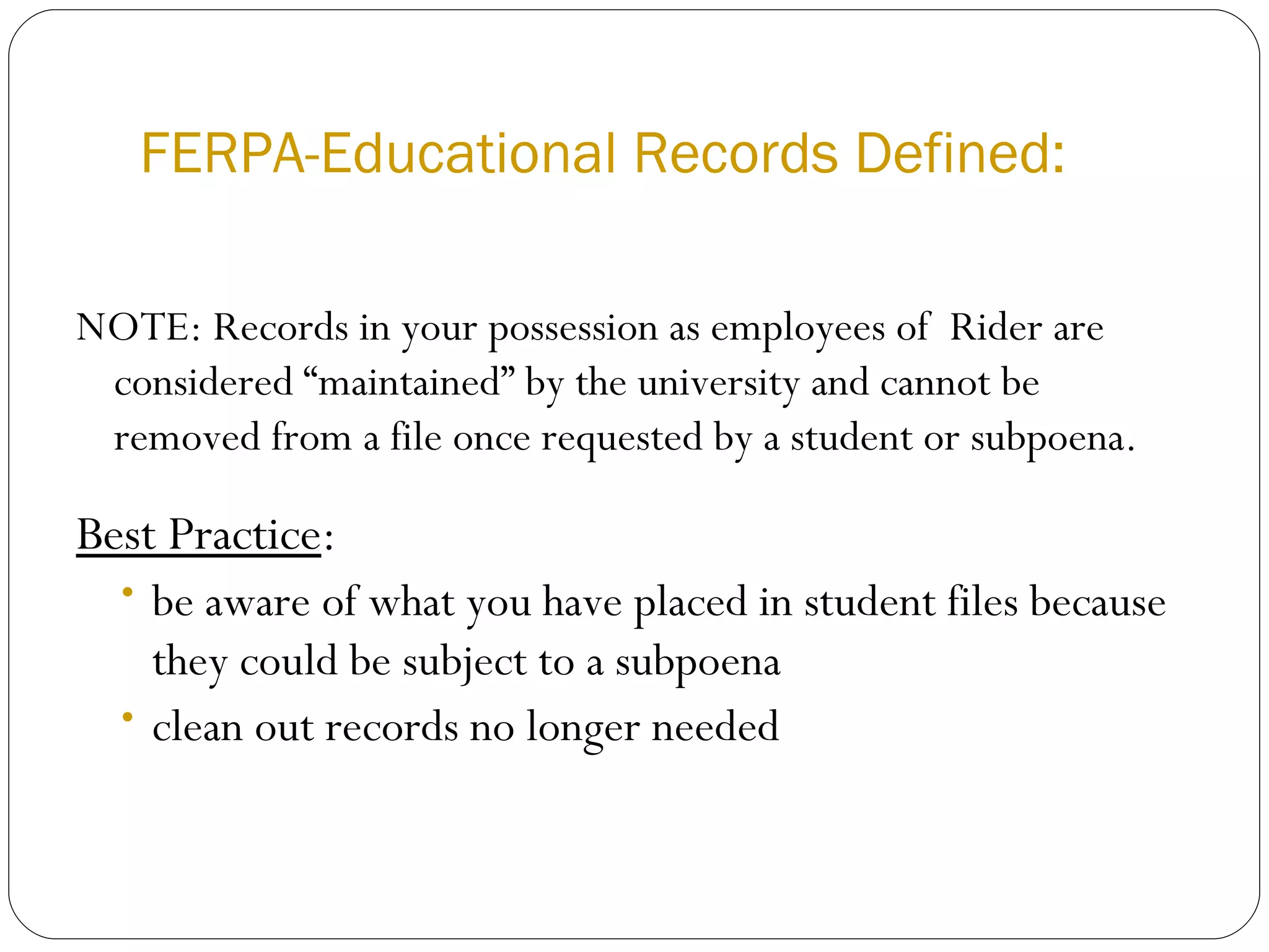 FERPA-Educational Records Defined: NOTE: Records in your possession as employees of  Rider are considered “maintained” by the university and cannot be removed from a file once requested by a student or subpoena.  Best Practice :  be aware of what you have placed in student files because they could be subject to a subpoena clean out records no longer needed 