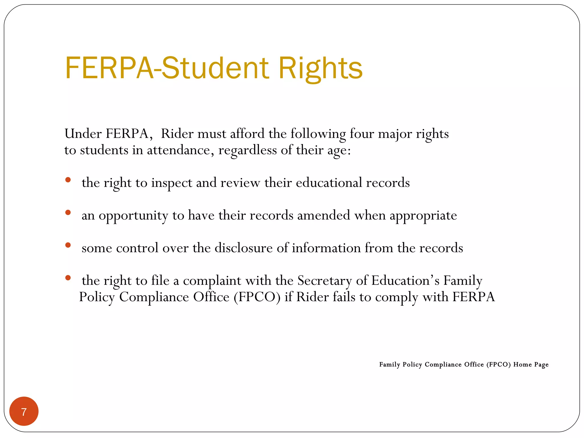 FERPA-Student Rights   Under FERPA,  Rider must afford the following four major rights to students in attendance, regardless of their age: the right to inspect and review their educational records  an opportunity to have their records amended when appropriate some control over the disclosure of information from the records the right to file a complaint with the Secretary of Education’s Family  Policy Compliance Office (FPCO) if Rider fails to comply with FERPA  Family Policy Compliance Office (FPCO) Home Page 