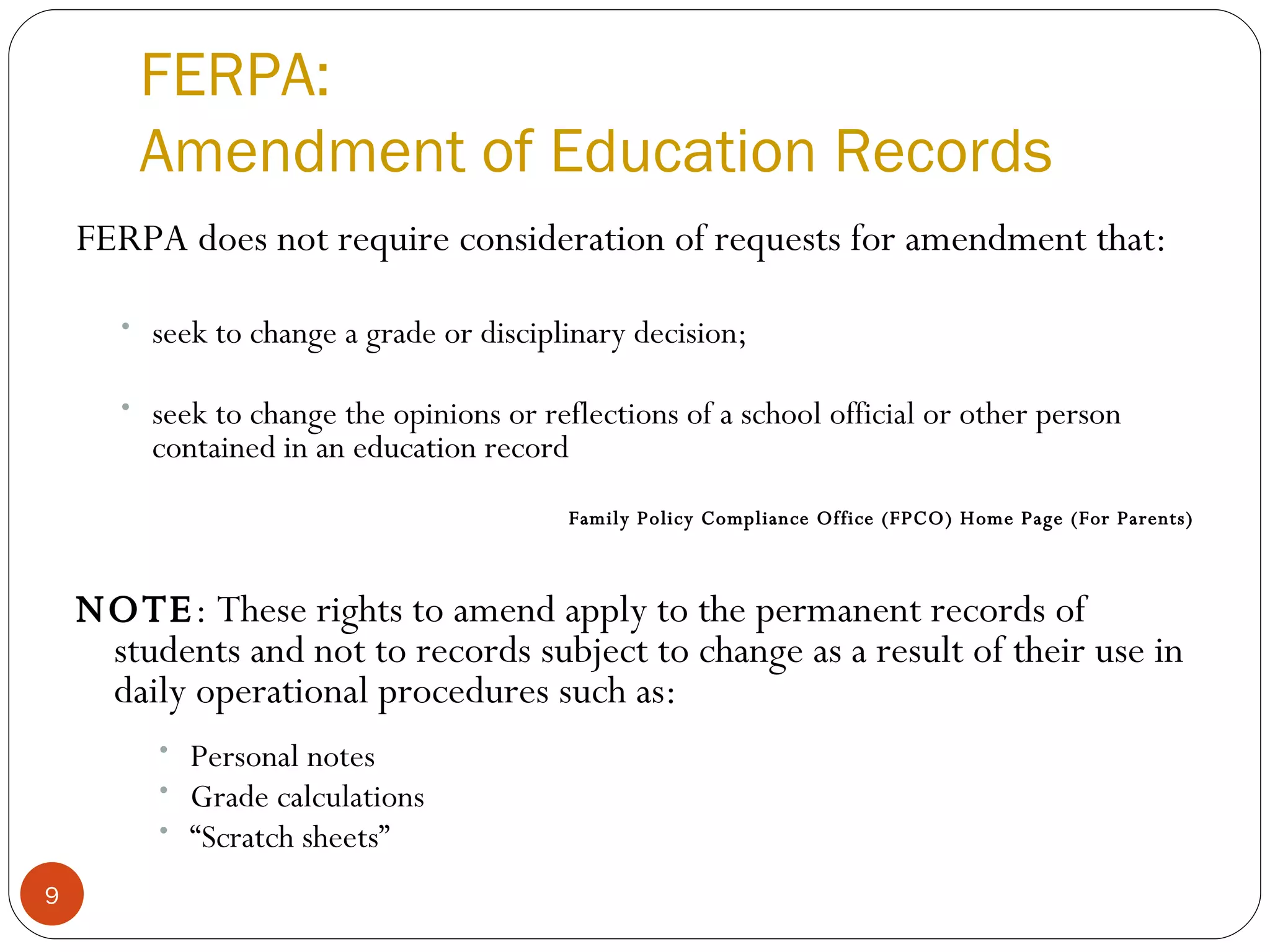 FERPA: Amendment of Education Records FERPA does not require consideration of requests for amendment that: seek to change a grade or disciplinary decision; seek to change the opinions or reflections of a school official or other person contained in an education record  Family Policy Compliance Office (FPCO) Home Page (For Parents) NOTE : These rights to amend apply to the permanent records of students and not to records subject to change as a result of their use in daily operational procedures such as: Personal notes  Grade calculations “ Scratch sheets”  