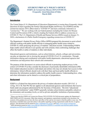 STUDENT PRIVACY POLICY OFFICE
FERPA & Coronavirus Disease 2019 (COVID-19)
Frequently Asked Questions (FAQs)
March 2020
Introduction
The United States (U.S.) Department of Education (Department) is issuing these Frequently Asked
Questions (FAQs) regarding the Family Educational Rights and Privacy Act (FERPA) and the
coronavirus disease 2019, abbreviated as “COVID-19” and more commonly referred to as
“coronavirus.”1
We are working with our Federal partners including the Centers for Disease
Control and Prevention (CDC), which is leading the Federal effort to address coronavirus or
COVID-19. The U.S. Department of Health and Human Services (HHS) issued on January 31,
2020, a declaration of a Public Health Emergency regarding coronavirus or COVID-19.2
The Department’s Student Privacy Policy Office (SPPO) prepared this document to assist school
officials working with public health officials in managing public health issues related to
COVID-19, while protecting the privacy of students’ education records. Understanding FERPA
helps enable school officials to act quickly and with certainty when confronting challenges that
affect the health or safety of students or other individuals.
Educational agencies and institutions, such as school districts, schools, colleges and universities,
can play an important role in slowing the spread of COVID-19 in U.S. communities. Through
information sharing and coordination with public health departments, educational agencies and
institutions can help protect their schools and communities.
The purpose of this document is to assist school officials in protecting student privacy in the
context of COVID-19 as they consider the disclosure of personally identifiable information (PII)
from student education records to individuals and entities who may not already have access to that
information. School officials should work with their State and local public health officials to
determine the information needed to address this public health concern. Understanding how, what,
and when information can be shared is a critical part of preparedness.
Background
FERPA is a Federal law that protects the privacy of student education records. (20 U.S.C. §
1232g; 34 C.F.R. Part 99) The law applies to all educational agencies and institutions that receive
funds under any program administered by the Secretary of Education. The term “educational
agencies and institutions” under FERPA generally includes school districts and public schools at
the elementary and secondary levels, as well as private and public institutions of postsecondary
1
Please note that this FERPA & Coronavirus Disease 2019 (COVID-19) FAQ document updates the Department’s
2009 FERPA & H1N1 document. Other than statutory and regulatory requirements included in the document, the
contents of the guidance do not have the force and effect of law and are not meant to bind the public in any way. This
document is intended only to provide clarity to the public regarding existing requirements under the law or agency
policies. This document will be posted at https://studentprivacy.ed.gov and https://www.ed.gov/coronavirus.
2
HHS declaration posted at https://www.hhs.gov/about/news/2020/01/31/secretary-azar-declares-public-health-
emergency-us-2019-novel-coronavirus.html.
 
