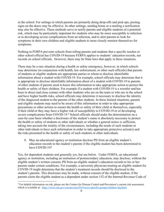 in the school. For settings in which parents are primarily doing drop-offs and pick-ups, posting
signs on the doors may be effective. In other settings, sending home or e-mailing a notification
may also be effective. These methods serve to notify parents and eligible students of a potential
risk, which may be particularly important for students who may be more susceptible to infection
or to developing severe complications from an infection, and to alert parents to look for
symptoms in their own children and eligible students to more closely monitor themselves for
symptoms.
Nothing in FERPA prevents schools from telling parents and students that a specific teacher or
other school official has COVID-19 because FERPA applies to students’ education records, not
records on school officials. However, there may be State laws that apply in these situations.
There may be a rare situation during a health or safety emergency, however, in which schools
may determine (in conjunction with health, law enforcement, or other such officials) that parents
of students or eligible students are appropriate parties to whom to disclose identifiable
information about a student with COVID-19. For example, school officials may determine that it
is appropriate to disclose identifiable information about of a student with COVID-19 to parents
of other students if parents need to know this information to take appropriate action to protect the
health or safety of their children. For example if a student with COVID-19 is a wrestler and has
been in direct and close contact with other students who are on the team or who are in the school
and have higher health risks, school officials may determine it necessary to disclose the identity
of the diagnosed student to the parents of the other students. In these limited situations, parents
and eligible students may need to be aware of this information in order to take appropriate
precautions or other actions to ensure the health or safety of their child or themselves, especially
if their child or they may have a higher risk of susceptibility to COVID-19 or of developing
severe complications from COVID-19.4
School officials should make the determination on a
case-by-case basis whether a disclosure of the student’s name is absolutely necessary to protect
the health or safety of students or other individuals or whether a general notice is sufficient,
taking into account the totality of the circumstances, including the needs of such students or
other individuals to have such information in order to take appropriate protective action(s) and
the risks presented to the health or safety of such students or other individuals.
8. May an educational agency or institution disclose PII from an eligible student’s
education records to the student’s parents if the eligible student has been determined to
have COVID-19?
Yes, for dependent students and generally yes, but see below. Under FERPA, an educational
agency or institution, including an institution of postsecondary education, may disclose, without the
eligible student’s written consent, PII from an eligible student’s education records to his or her
parents under certain conditions. For example, a university physician treating an eligible student for
COVID-19 might determine that the student’s treatment records should be disclosed to the
student’s parents. This disclosure may be made, without consent of the eligible student, if the
parents claim the eligible student as a dependent under section 152 of the Internal Revenue Code of
4
For helpful information on risk, please see the Centers for Disease Control and Prevention’s current risk assessment,
which is available at: https://www.cdc.gov/coronavirus/2019-ncov/specific-groups/children-faq.html.
6
 