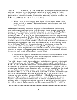 1986. 20 U.S.C. § 1232g(b)(1)(H); 34 C.F.R. § 99.31(a)(8). If the parents do not claim the eligible
student as a dependent, then the disclosure may be made to the parents, without the eligible
student’s written consent, if the disclosure is in connection with a health or safety emergency
provided certain conditions are satisfied (as discussed in the response to question two above). 20
U.S.C. § 1232g(b)(1)(I); 34 C.F.R. §§ 99.31(a)(10) and 36.
9. What if a parent of a student who is not an eligible student refuses to provide written
consent to permit the release of PII contained in student education records to the public
health department?
FERPA permits educational agencies and institutions to release information from education
records without consent after the removal of all PII, provided that the agency or institution has
made a reasonable determination that a student’s identity is not personally identifiable, whether
through single or multiple releases, and taking into account other reasonably available
information. 34 C.F.R. § 99.31(b)(1). Thus, it would be problematic to disclose that every student
in a particular class or grade level is absent if there is, for instance, a directory with the names of
every student in that class or grade. Therefore, it is prudent that educational agencies or
institutions obtain written consent to permit the disclosure of PII from students’ education records
to the public health department. If the parent or eligible student will not provide written consent
for the disclosure of the PII, then the educational agency or institution may not make the
disclosure unless it has determined that there is an applicable exception to the general
requirement of consent that permits the disclosure, such as if a health or safety emergency exists
and the PII is disclosed to an appropriate party whose knowledge of the information is necessary
to protect the health or safety of the student or other individuals.
10. Is an educational agency or institution required to record disclosures of PII from student
education records submitted to the public health department or other outside parties,
even in connection with a health or safety emergency?
Yes. FERPA generally requires educational agencies and institutions to maintain a record of each
request for access to and each disclosure of PII from the education records of each student. 34
C.F.R. § 99.32(a)(1). Moreover, when making a disclosure under the health or safety emergency
provision in FERPA, educational agencies and institutions are specifically required to record the
articulable and significant threat to the health or safety of a student or other individual that formed
the basis for the disclosure and the parties to whom the agency or institution disclosed the
information. 34 C.F.R. § 99.32(a)(5). The record of each request for access to and each disclosure
of PII from student education records must be maintained with the education records of each
student as long as the records are maintained. 34 C.F.R. § 99.32(a)(2). This requirement enables
parents and eligible students who do not provide written consent for disclosure of education
records to see the circumstances under which and the parties to whom their information was
disclosed. However, educational agencies and institutions are not required to record disclosures
for which the parent or eligible student has provided written consent. 34 C.F.R. § 99.32(d)(3).
*****************************************************************************
7
 