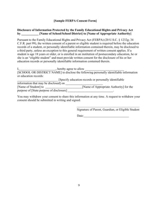 [Sample FERPA Consent Form]
Disclosure of Information Protected by the Family Educational Rights and Privacy Act
by ___________ [Name of School/School District] to [Name of Appropriate Authority]
Pursuant to the Family Educational Rights and Privacy Act (FERPA) (20 U.S.C. § 1232g; 34
C.F.R. part 99), the written consent of a parent or eligible student is required before the education
records of a student, or personally identifiable information contained therein, may be disclosed to
a third party, unless an exception to this general requirement of written consent applies. If a
student is age 18 years or older, or is enrolled in an institution of postsecondary education, he or
she is an “eligible student” and must provide written consent for the disclosure of his or her
education records or personally identifiable information contained therein.
I, , hereby agree to allow _________________________
[SCHOOL OR DISTRICT NAME] to disclose the following personally identifiable information
or education records:
__________________________ [Specify education records or personally identifiable
information that may be disclosed] on ________________________
[Name of Student] to [Name of Appropriate Authority] for the
purpose of [State purpose of disclosure] _____________________________.
You may withdraw your consent to share this information at any time. A request to withdraw your
consent should be submitted in writing and signed.
Signature of Parent, Guardian, or Eligible Student
Date:
9
 