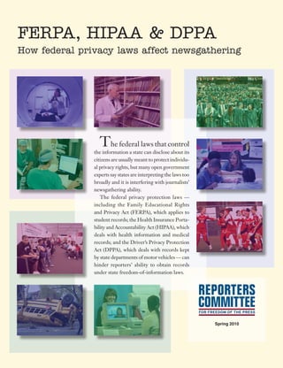 FERPA, HIPAA & DPPA
How federal privacy laws affect newsgathering




                 The federal laws that control
               the information a state can disclose about its
               citizens are usually meant to protect individu-
               al privacy rights, but many open government
               experts say states are interpreting the laws too
               broadly and it is interfering with journalists’
               newsgathering ability.
                  The federal privacy protection laws —
               including the Family Educational Rights
               and Privacy Act (FERPA), which applies to
               student records; the Health Insurance Porta-
               bility and Accountability Act (HIPAA), which
               deals with health information and medical
               records; and the Driver’s Privacy Protection
               Act (DPPA), which deals with records kept
               by state departments of motor vehicles — can
               hinder reporters’ ability to obtain records
               under state freedom-of-information laws.




                                                                  Spring 2010
 