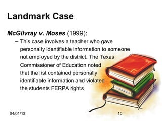 Landmark Case
McGilvray v. Moses (1999):
  – This case involves a teacher who gave
    personally identifiable information to someone
    not employed by the district. The Texas
    Commissioner of Education noted
    that the list contained personally
    identifiable information and violated
    the students FERPA rights



04/01/13                                    10
 