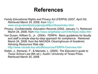 References
Family Educational Rights and Privacy Act (FERPA) (2007, April 24).
   Retrieved March 24, 2008, from http://
   www.ed.gov/print/policy/gen/guid/fpco/ferpa/index.html
Privacy, Confidentiality, Education Records (2002, January 1). Retrieved
   March 24, 2008, from http://www.wrightslaw.com/info/ferpa.index.htm
Van Dusen, William D., Jr. (2004). FERPA: Basic guidelines for faculty
   and staff a simple step-by-step approach for compliance. Retrieved
   March 24, 2008, from the NACADA Clearinghouse of Academic
   Advising Resources Web site:
   http://www.nacada.ksu.edu/Resources/FERPA-Overview.htm
Walsh, J., Kemerer, F., & Maniotis, L. (2005). The Educator's guide to
   Texas School Law (6th ed.). Austin: University of Texas Press.
   Retrieved March 30, 2008
 