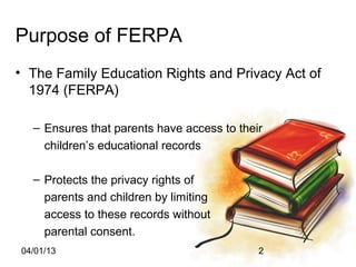 Purpose of FERPA
• The Family Education Rights and Privacy Act of
  1974 (FERPA)

  – Ensures that parents have access to their
    children’s educational records

  – Protects the privacy rights of
    parents and children by limiting
    access to these records without
    parental consent.
04/01/13                                    2
 