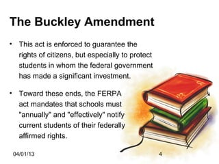 The Buckley Amendment
• This act is enforced to guarantee the
  rights of citizens, but especially to protect
  students in whom the federal government
  has made a significant investment.

• Toward these ends, the FERPA
  act mandates that schools must
  "annually" and "effectively" notify
  current students of their federally
  affirmed rights.

 04/01/13                                         4
 