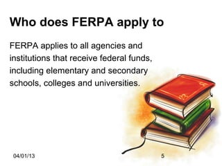 Who does FERPA apply to
FERPA applies to all agencies and
institutions that receive federal funds,
including elementary and secondary
schools, colleges and universities.




 04/01/13                                  5
 