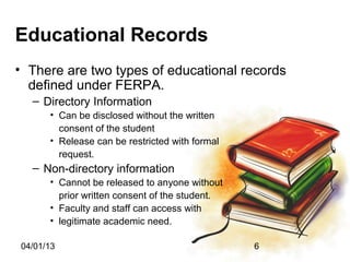 Educational Records
• There are two types of educational records
  defined under FERPA.
  – Directory Information
      • Can be disclosed without the written
        consent of the student
      • Release can be restricted with formal
        request.
  – Non-directory information
      • Cannot be released to anyone without
        prior written consent of the student.
      • Faculty and staff can access with
      • legitimate academic need.

04/01/13                                        6
 