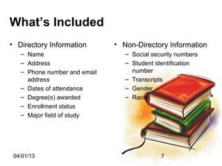 What’s Included
• Directory Information       • Non-Directory Information
   – Name                        – Social security numbers
   – Address                     – Student identification
   – Phone number and email        number
     address                     – Transcripts
   – Dates of attendance         – Gender
   – Degree(s) awarded           – Race
   – Enrollment status
   – Major field of study




 04/01/13                                    7
 