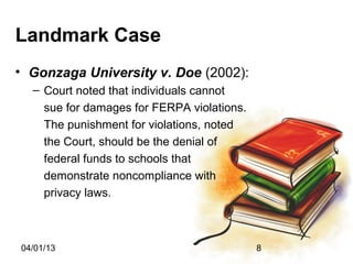 Landmark Case
• Gonzaga University v. Doe (2002):
  – Court noted that individuals cannot
    sue for damages for FERPA violations.
    The punishment for violations, noted
    the Court, should be the denial of
    federal funds to schools that
    demonstrate noncompliance with
    privacy laws.



04/01/13                                    8
 