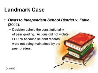 Landmark Case
• Owasso Independent School District v. Falvo
  (2002):
  – Decision upheld the constitutionality
    of peer grading. Actions did not violate
    FERPA because student records
    were not being maintained by the
    peer graders.




04/01/13                                       9
 