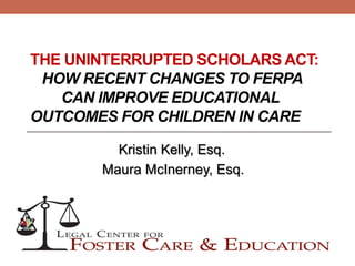 THE UNINTERRUPTED SCHOLARS ACT:
HOW RECENT CHANGES TO FERPA
CAN IMPROVE EDUCATIONAL
OUTCOMES FOR CHILDREN IN CARE
Kristin Kelly, Esq.
Maura McInerney, Esq.
 