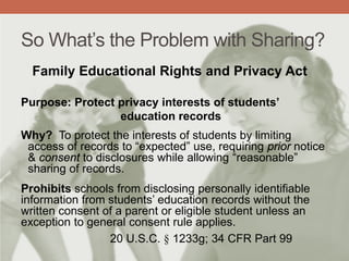 So What’s the Problem with Sharing?
Family Educational Rights and Privacy Act
Purpose: Protect privacy interests of students’
education records
Why? To protect the interests of students by limiting
access of records to “expected” use, requiring prior notice
& consent to disclosures while allowing “reasonable”
sharing of records.
Prohibits schools from disclosing personally identifiable
information from students’ education records without the
written consent of a parent or eligible student unless an
exception to general consent rule applies.
20 U.S.C. § 1233g; 34 CFR Part 99
 