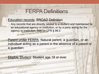 FERPA Definitions
• Education records: BROAD Definition
• Any records that are directly related to a student and maintained by
an educational agency or institution, or by a party acting for the
agency or institution. See 34 CFR § 99.3
• Parent under FERPA: Natural parent, a guardian, or an
individual acting as a parent in the absence of a parent or
a guardian.
• Eligible Student: Student age 18 or over.
 