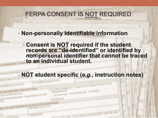 FERPA CONSENT IS NOT REQUIRED:
• Non-personally identifiable information
• Consent is NOT required if the student
records are “de-identified” or identified by
non-personal identifier that cannot be traced
to an individual student.
• NOT student specific (e.g., instruction notes)
 