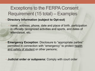Exceptions to the FERPA Consent
Requirement (15 total) – Examples
• Directory Information (subject to Opt-out)
• name, address, phone, date and place of birth, participation
in officially recognized activities and sports, and dates of
attendance, etc.
• Emergency Exception: Disclosure to “appropriate parties”
permitted in connection with “emergency” to protect health
and safety of student or other persons;
• Judicial order or subpoena: Comply with court order
 