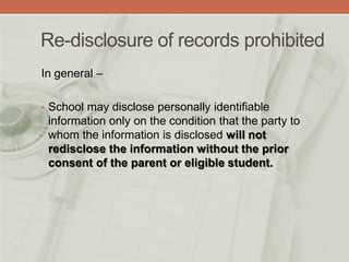 Re-disclosure of records prohibited
In general –
• School may disclose personally identifiable
information only on the condition that the party to
whom the information is disclosed will not
redisclose the information without the prior
consent of the parent or eligible student.
 