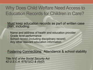Why Does Child Welfare Need Access to
Education Records for Children in Care?
• Must keep education records as part of written case
plan, including:
• Name and address of health and education provider
• Grade level performance
• School record (including disciplinary record)
• Any other relevant education information
• Fostering Connections: Attendance & school stability
Title IV-E of the Social Security Act
42 U.S.C.A. 675(1)(C) & (5)(D)
 