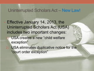 Uninterrupted Scholars Act – New Law!
• Effective January 14, 2013, the
Uninterrupted Scholars Act (USA)
includes two important changes:
1) USA creates a new “child welfare
exception”
2) USA eliminates duplicative notice for the
“court order exception”
 