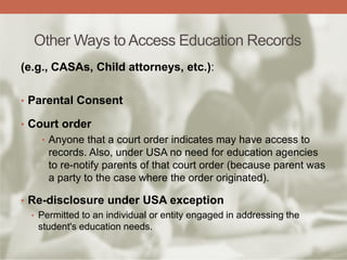 Other Ways to Access Education Records
(e.g., CASAs, Child attorneys, etc.):
• Parental Consent
• Court order
• Anyone that a court order indicates may have access to
records. Also, under USA no need for education agencies
to re-notify parents of that court order (because parent was
a party to the case where the order originated).
• Re-disclosure under USA exception
• Permitted to an individual or entity engaged in addressing the
student's education needs.
 