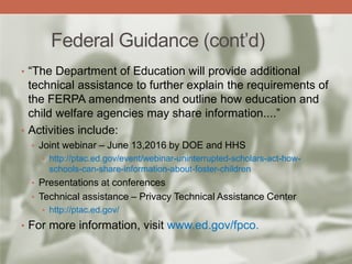 Federal Guidance (cont’d)
• “The Department of Education will provide additional
technical assistance to further explain the requirements of
the FERPA amendments and outline how education and
child welfare agencies may share information....”
• Activities include:
• Joint webinar – June 13,2016 by DOE and HHS
• http://ptac.ed.gov/event/webinar-uninterrupted-scholars-act-how-
schools-can-share-information-about-foster-children
• Presentations at conferences
• Technical assistance – Privacy Technical Assistance Center
• http://ptac.ed.gov/
• For more information, visit www.ed.gov/fpco.
 