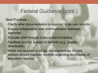 Federal Guidance (cont.)
Best Practices –
• Clarify what documentation is required to access records
• Ensure collaboration and communication between
agencies
• Educate staff through cross-systems training
• Facilitate prompt access to records (e.g., weekly
downloads)
• While not required to do so, representatives of child
welfare should maintain records regarding disclosures of
education records
 