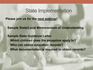 State Implementation
Please join us for the next webinar!
• Sample State/Local Memorandum of Understanding
• Sample State Guidance Letter
• Which children does the exception apply to?
• Who can obtain education records?
• What documentation is required to obtain records?
 
