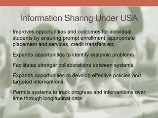 Information Sharing Under USA
• Improves opportunities and outcomes for individual
students by ensuring prompt enrollment, appropriate
placement and services, credit transfers etc.
• Expands opportunities to identify systemic problems
• Facilitates stronger collaborations between systems
• Expands opportunities to develop effective policies and
targeted interventions
• Permits systems to track progress and interventions over
time through longitudinal data
 