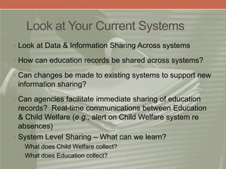 Look at Your Current Systems
• Look at Data & Information Sharing Across systems
• How can education records be shared across systems?
• Can changes be made to existing systems to support new
information sharing?
• Can agencies facilitate immediate sharing of education
records? Real-time communications between Education
& Child Welfare (e.g., alert on Child Welfare system re
absences)
• System Level Sharing – What can we learn?
• What does Child Welfare collect?
• What does Education collect?
 