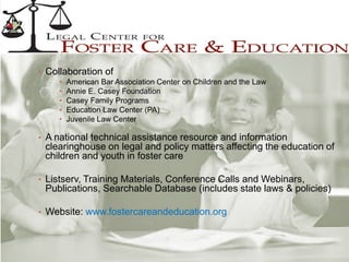 • Collaboration of
• American Bar Association Center on Children and the Law
• Annie E. Casey Foundation
• Casey Family Programs
• Education Law Center (PA)
• Juvenile Law Center
• A national technical assistance resource and information
clearinghouse on legal and policy matters affecting the education of
children and youth in foster care
• Listserv, Training Materials, Conference Calls and Webinars,
Publications, Searchable Database (includes state laws & policies)
• Website: www.fostercareandeducation.org
 