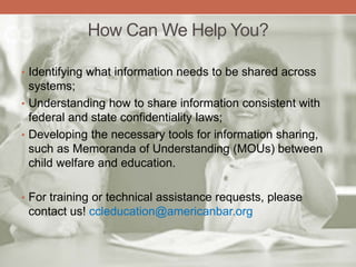 How Can We Help You?
• Identifying what information needs to be shared across
systems;
• Understanding how to share information consistent with
federal and state confidentiality laws;
• Developing the necessary tools for information sharing,
such as Memoranda of Understanding (MOUs) between
child welfare and education.
• For training or technical assistance requests, please
contact us! ccleducation@americanbar.org
 