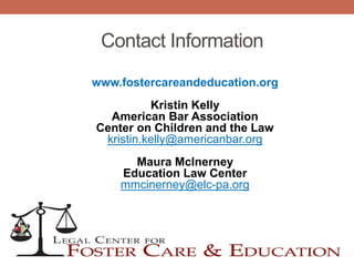 Contact Information
www.fostercareandeducation.org
Kristin Kelly
American Bar Association
Center on Children and the Law
kristin.kelly@americanbar.org
Maura McInerney
Education Law Center
mmcinerney@elc-pa.org
 