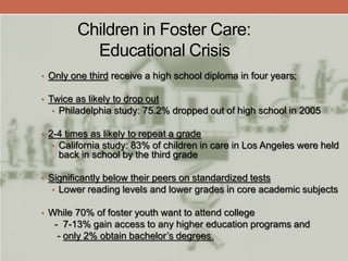 Children in Foster Care:
Educational Crisis
• Only one third receive a high school diploma in four years;
• Twice as likely to drop out
• Philadelphia study: 75.2% dropped out of high school in 2005
• 2-4 times as likely to repeat a grade
• California study: 83% of children in care in Los Angeles were held
back in school by the third grade
• Significantly below their peers on standardized tests
• Lower reading levels and lower grades in core academic subjects
• While 70% of foster youth want to attend college
- 7-13% gain access to any higher education programs and
- only 2% obtain bachelor’s degrees.
 