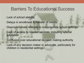 Barriers To Educational Success
• Lack of school stability
• Delays in enrollment & transfer of credits
• Disproportionate referrals to inappropriate school settings
• Lack of access to needed services, including special
education
• Confusion over educational decision making authority
• Lack of any decision maker or advocate, particularly for
children in residential settings.
 