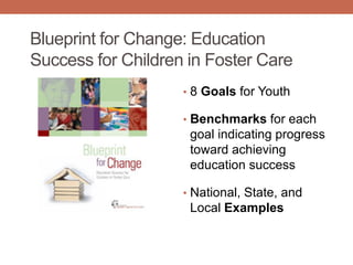 Blueprint for Change: Education
Success for Children in Foster Care
• 8 Goals for Youth
• Benchmarks for each
goal indicating progress
toward achieving
education success
• National, State, and
Local Examples
 