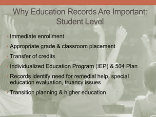 Why Education Records Are Important:
Student Level
• Immediate enrollment
• Appropriate grade & classroom placement
• Transfer of credits
• Individualized Education Program (IEP) & 504 Plan
• Records identify need for remedial help, special
education evaluation, truancy issues
• Transition planning & higher education
 