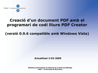 Creació d’un document PDF amb el
programari de codi lliure PDF Creator

(versió 0.9.6 compatible amb Windows Vista)




                   Actualitzat 2-02-2009



           Biblioteca del Campus de Ciències de la Salut de Bellvitge
                        CRAI – Universitat de Barcelona
 