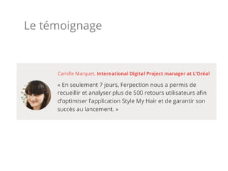 Le témoignage
« En seulement 7 jours, Ferpection nous a permis de
recueillir et analyser plus de 500 retours utilisateurs aﬁn
d’optimiser l’application Style My Hair et de garantir son
succès au lancement. »
Camille Marquet, International Digital Project manager at L’Oréal
 