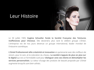 Le 30 juillet 1909, Eugène Schueller fonde la Société Française des Teintures
Inoﬀensives pour Cheveux. Elle deviendra plus tard le célèbre groupe L’Oréal.
L’entreprise est de nos jours devenue un groupe international, leader mondial de
l'industrie cosmétique.
L'Oréal Professionnel allie créativité et innovation en partenariat avec des coiﬀeurs de
renom, pour le soin, et la coloration du cheveu. La société s’appuie de plus en plus sur
le digital qui est un formidable outil pour dialoguer avec ses clients et démultiplier les
services personnalisés. La valeur d’usage des produits de beauté proposée par L’Oréal
augmente lorsqu’ils sont bien utilisés.
Leur Histoire
 