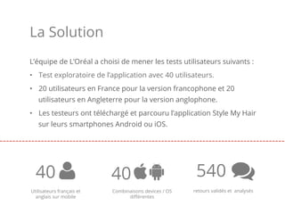 L’équipe de L’Oréal a choisi de mener les tests utilisateurs suivants :
•  Test exploratoire de l’application avec 40 utilisateurs.
•  20 utilisateurs en France pour la version francophone et 20
utilisateurs en Angleterre pour la version anglophone.
•  Les testeurs ont téléchargé et parcouru l’application Style My Hair
sur leurs smartphones Android ou iOS.
40 540
La Solution
retours validés et analysésUtilisateurs français et
anglais sur mobile
40
Combinaisons devices / OS
diﬀérentes
 