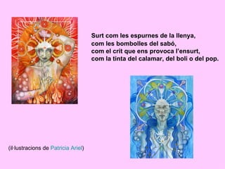 Surt com les espurnes de la llenya,
                                     com les bombolles del sabó,
                                     com el crit que ens provoca l’ensurt,
                                     com la tinta del calamar, del boli o del pop.




(il·lustracions de Patricia Ariel)
 