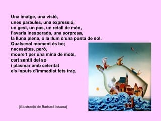 Una imatge, una visió,
unes paraules, una expressió,
un gest, un pas, un retall de món,
l’avaria inesperada, una sorpresa,
la lluna plena, o la llum d’una posta de sol.
Qualsevol moment és bo;
necessites, però,
moure’t per una mina de mots,
cert sentit del so
i plasmar amb celeritat
els inputs d’immediat fets traç.




   (il.lustració de Barbarà Issaou)
 