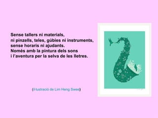 Sense tallers ni materials,
ni pinzells, teles, gúbies ni instruments,
sense horaris ni ajudants.
Només amb la pintura dels sons
i l’aventura per la selva de les lletres.




          (il·lustració de Lim Heng Swee)
 