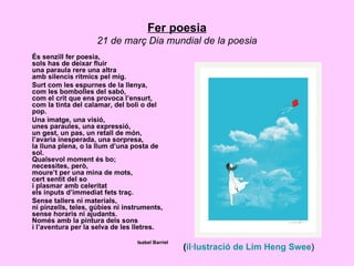 Fer poesia
                    21 de març Dia mundial de la poesia
És senzill fer poesia,
sols has de deixar fluir
una paraula rere una altra
amb silencis rítmics pel mig.
Surt com les espurnes de la llenya,
com les bombolles del sabó,
com el crit que ens provoca l’ensurt,
com la tinta del calamar, del boli o del
pop.
Una imatge, una visió,
unes paraules, una expressió,
un gest, un pas, un retall de món,
l’avaria inesperada, una sorpresa,
la lluna plena, o la llum d’una posta de
sol.
Qualsevol moment és bo;
necessites, però,
moure’t per una mina de mots,
cert sentit del so
i plasmar amb celeritat
els inputs d’immediat fets traç.
Sense tallers ni materials,
ni pinzells, teles, gúbies ni instruments,
sense horaris ni ajudants.
Només amb la pintura dels sons
i l’aventura per la selva de les lletres.

                                 Isabel Barriel
                                                  (il·lustració de Lim Heng Swee)
 